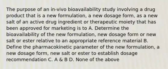 The purpose of an in-vivo bioavailability study involving a drug product that is a new formulation, a new dosage form, as a new salt of an active drug ingredient or therapeutic moiety that has been approved for marketing is to A. Determine the bioavailability of the new formulation, new dosage form or new salt or ester relative to an appropriate reference material B. Define the pharmacokinetic parameter of the new formulation, a new dosage form, new salt or ester to establish dosage recommendation C. A & B D. None of the above