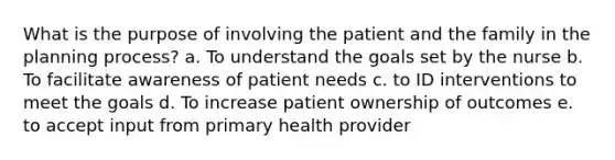 What is the purpose of involving the patient and the family in the planning process? a. To understand the goals set by the nurse b. To facilitate awareness of patient needs c. to ID interventions to meet the goals d. To increase patient ownership of outcomes e. to accept input from primary health provider