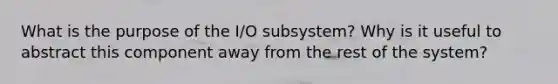 What is the purpose of the I/O subsystem? Why is it useful to abstract this component away from the rest of the system?