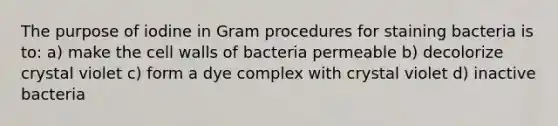 The purpose of iodine in Gram procedures for staining bacteria is to: a) make the cell walls of bacteria permeable b) decolorize crystal violet c) form a dye complex with crystal violet d) inactive bacteria