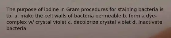 The purpose of iodine in Gram procedures for staining bacteria is to: a. make the cell walls of bacteria permeable b. form a dye-complex w/ crystal violet c. decolorize crystal violet d. inactivate bacteria