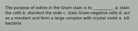 The purpose of iodine in the Gram stain is to __________. a. stain the cells b. disinfect the slide c. stain Gram-negative cells d. act as a mordant and form a large complex with crystal violet e. kill bacteria