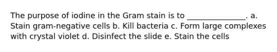 The purpose of iodine in the Gram stain is to _______________. a. Stain gram-negative cells b. Kill bacteria c. Form large complexes with crystal violet d. Disinfect the slide e. Stain the cells