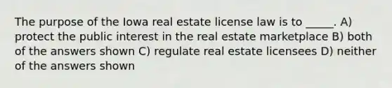 The purpose of the Iowa real estate license law is to _____. A) protect the public interest in the real estate marketplace B) both of the answers shown C) regulate real estate licensees D) neither of the answers shown