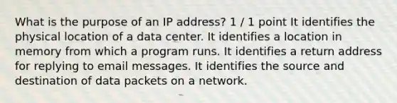 What is the purpose of an IP address? 1 / 1 point It identifies the physical location of a data center. It identifies a location in memory from which a program runs. It identifies a return address for replying to email messages. It identifies the source and destination of data packets on a network.