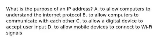 What is the purpose of an IP address? A. to allow computers to understand the internet protocol B. to allow computers to communicate with each other C. to allow a digital device to accept user input D. to allow mobile devices to connect to Wi-Fi signals