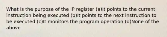 What is the purpose of the IP register (a)It points to the current instruction being executed (b)It points to the next instruction to be executed (c)It monitors the program operation (d)None of the above