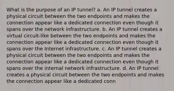 What is the purpose of an IP tunnel? a. An IP tunnel creates a physical circuit between the two endpoints and makes the connection appear like a dedicated connection even though it spans over the network infrastructure. b. An IP tunnel creates a virtual circuit-like between the two endpoints and makes the connection appear like a dedicated connection even though it spans over the Internet infrastructure. c. An IP tunnel creates a physical circuit between the two endpoints and makes the connection appear like a dedicated connection even though it spans over the internal network infrastructure. d. An IP tunnel creates a physical circuit between the two endpoints and makes the connection appear like a dedicated conn