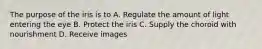 The purpose of the iris is to A. Regulate the amount of light entering the eye B. Protect the iris C. Supply the choroid with nourishment D. Receive images