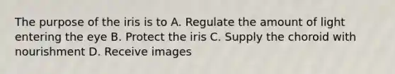 The purpose of the iris is to A. Regulate the amount of light entering the eye B. Protect the iris C. Supply the choroid with nourishment D. Receive images