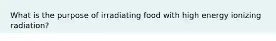 What is the purpose of irradiating food with high energy ionizing radiation?