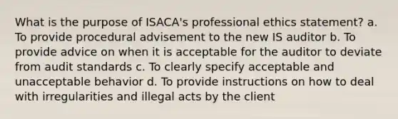 What is the purpose of ISACA's professional ethics statement? a. To provide procedural advisement to the new IS auditor b. To provide advice on when it is acceptable for the auditor to deviate from audit standards c. To clearly specify acceptable and unacceptable behavior d. To provide instructions on how to deal with irregularities and illegal acts by the client