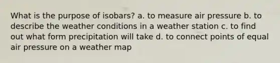 What is the purpose of isobars? a. to measure air pressure b. to describe the weather conditions in a weather station c. to find out what form precipitation will take d. to connect points of equal air pressure on a weather map