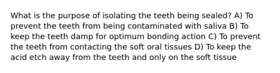 What is the purpose of isolating the teeth being sealed? A) To prevent the teeth from being contaminated with saliva B) To keep the teeth damp for optimum bonding action C) To prevent the teeth from contacting the soft oral tissues D) To keep the acid etch away from the teeth and only on the soft tissue