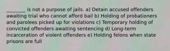 ________ is not a purpose of jails. a)​ Detain accused offenders awaiting trial who cannot afford bail b) ​Holding of probationers and parolees picked up for violations c) ​Temporary holding of convicted offenders awaiting sentencing d) Long-term incarceration of violent offenders e) Holding felons when state prisons are full