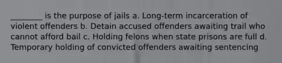 ________ is the purpose of jails a. Long-term incarceration of violent offenders b. Detain accused offenders awaiting trail who cannot afford bail c. Holding felons when state prisons are full d. Temporary holding of convicted offenders awaiting sentencing