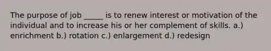 The purpose of job _____ is to renew interest or motivation of the individual and to increase his or her complement of skills. a.) enrichment b.) rotation c.) enlargement d.) redesign