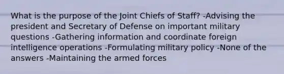 What is the purpose of the Joint Chiefs of Staff? -Advising the president and Secretary of Defense on important military questions -Gathering information and coordinate foreign intelligence operations -Formulating military policy -None of the answers -Maintaining the armed forces