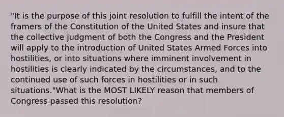 "It is the purpose of this joint resolution to fulfill the intent of the framers of the Constitution of the United States and insure that the collective judgment of both the Congress and the President will apply to the introduction of United States Armed Forces into hostilities, or into situations where imminent involvement in hostilities is clearly indicated by the circumstances, and to the continued use of such forces in hostilities or in such situations."What is the MOST LIKELY reason that members of Congress passed this resolution?