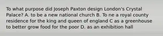 To what purpose did Joseph Paxton design London's Crystal Palace? A. to be a new national church B. To ne a royal county residence for the king and queen of england C as a greenhouse to better grow food for the poor D. as an exhibition hall