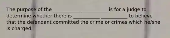 The purpose of the ___________ ___________ is for a judge to determine whether there is ___________ ___________ to believe that the defendant committed the crime or crimes which he/she is charged.