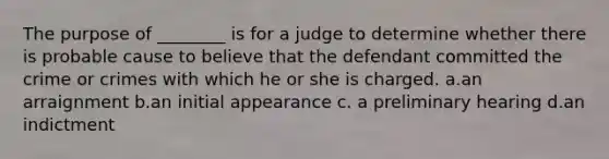 The purpose of ________ is for a judge to determine whether there is probable cause to believe that the defendant committed the crime or crimes with which he or she is charged. a.an arraignment b.an initial appearance c. a preliminary hearing d.an indictment