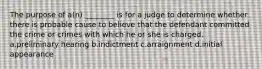 The purpose of a(n) ________ is for a judge to determine whether there is probable cause to believe that the defendant committed the crime or crimes with which he or she is charged. a.preliminary hearing b.indictment c.arraignment d.initial appearance