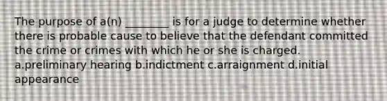 The purpose of a(n) ________ is for a judge to determine whether there is probable cause to believe that the defendant committed the crime or crimes with which he or she is charged. a.preliminary hearing b.indictment c.arraignment d.initial appearance