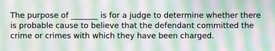 The purpose of _______ is for a judge to determine whether there is probable cause to believe that the defendant committed the crime or crimes with which they have been charged.