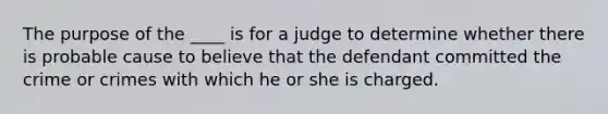 The purpose of the ____ is for a judge to determine whether there is probable cause to believe that the defendant committed the crime or crimes with which he or she is charged.