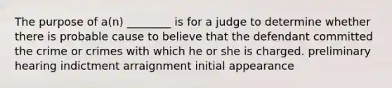 The purpose of a(n) ________ is for a judge to determine whether there is probable cause to believe that the defendant committed the crime or crimes with which he or she is charged. preliminary hearing indictment arraignment initial appearance