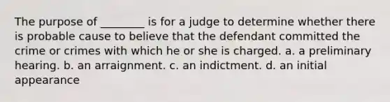 The purpose of ________ is for a judge to determine whether there is probable cause to believe that the defendant committed the crime or crimes with which he or she is charged. a. a preliminary hearing. b. an arraignment. c. an indictment. d. an initial appearance