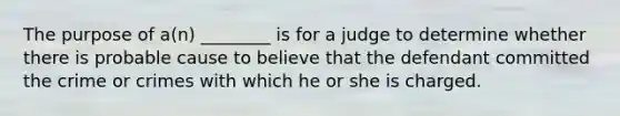 The purpose of a(n) ________ is for a judge to determine whether there is probable cause to believe that the defendant committed the crime or crimes with which he or she is charged.