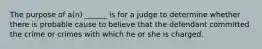 The purpose of a(n) ______ is for a judge to determine whether there is probable cause to believe that the defendant committed the crime or crimes with which he or she is charged.