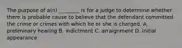 The purpose of a(n) ________ is for a judge to determine whether there is probable cause to believe that the defendant committed the crime or crimes with which he or she is charged. A. preliminary hearing B. indictment C. arraignment D. initial appearance