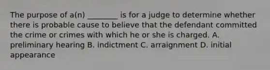 The purpose of a(n) ________ is for a judge to determine whether there is probable cause to believe that the defendant committed the crime or crimes with which he or she is charged. A. preliminary hearing B. indictment C. arraignment D. initial appearance