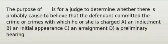 The purpose of ___ is for a judge to determine whether there is probably cause to believe that the defendant committed the crime or crimes with which he or she is charged A) an indictment B) an initial appearance C) an arraignment D) a preliminary hearing