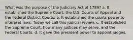 What was the purpose of the Judiciary Act of 1789? a. It established the Supreme Court, the U.S. Courts of Appeal and the Federal District Courts. b. It established the courts power to interpret laws. Today we call this judicial review. c. It established the Supreme Court, how many justices may serve, and the Federal Courts. d. It gave the president power to appoint judges.