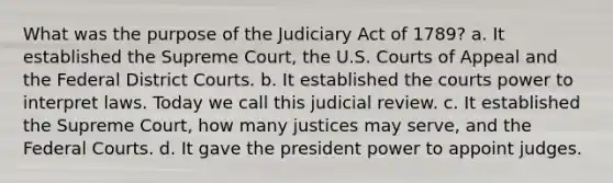 What was the purpose of the Judiciary Act of 1789? a. It established the Supreme Court, the U.S. Courts of Appeal and the Federal District Courts. b. It established the courts power to interpret laws. Today we call this judicial review. c. It established the Supreme Court, how many justices may serve, and the Federal Courts. d. It gave the president power to appoint judges.