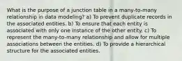 What is the purpose of a junction table in a many-to-many relationship in data modeling? a) To prevent duplicate records in the associated entities. b) To ensure that each entity is associated with only one instance of the other entity. c) To represent the many-to-many relationship and allow for multiple associations between the entities. d) To provide a hierarchical structure for the associated entities.