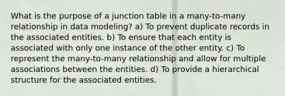 What is the purpose of a junction table in a many-to-many relationship in data modeling? a) To prevent duplicate records in the associated entities. b) To ensure that each entity is associated with only one instance of the other entity. c) To represent the many-to-many relationship and allow for multiple associations between the entities. d) To provide a hierarchical structure for the associated entities.