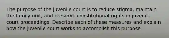 The purpose of the juvenile court is to reduce stigma, maintain the family unit, and preserve constitutional rights in juvenile court proceedings. Describe each of these measures and explain how the juvenile court works to accomplish this purpose.