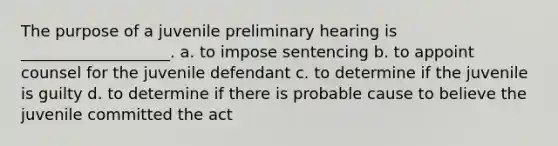 The purpose of a juvenile preliminary hearing is ___________________. a. to impose sentencing b. to appoint counsel for the juvenile defendant c. to determine if the juvenile is guilty d. to determine if there is probable cause to believe the juvenile committed the act