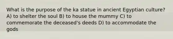 What is the purpose of the ka statue in ancient Egyptian culture? A) to shelter the soul B) to house the mummy C) to commemorate the deceased's deeds D) to accommodate the gods