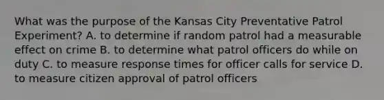 What was the purpose of the Kansas City Preventative Patrol Experiment? A. to determine if random patrol had a measurable effect on crime B. to determine what patrol officers do while on duty C. to measure response times for officer calls for service D. to measure citizen approval of patrol officers