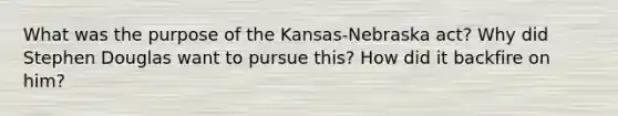 What was the purpose of the Kansas-Nebraska act? Why did Stephen Douglas want to pursue this? How did it backfire on him?