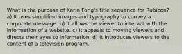 What is the purpose of Karin Fong's title sequence for Rubicon? a) It uses simplified images and typography to convey a corporate message. b) It allows the viewer to interact with the information of a website. c) It appeals to moving viewers and directs their eyes to information. d) It introduces viewers to the content of a television program.