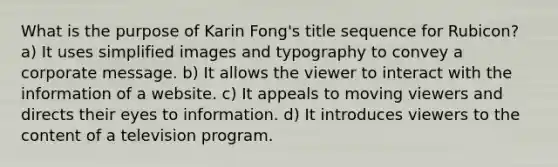 What is the purpose of Karin Fong's title sequence for Rubicon? a) It uses simplified images and typography to convey a corporate message. b) It allows the viewer to interact with the information of a website. c) It appeals to moving viewers and directs their eyes to information. d) It introduces viewers to the content of a television program.