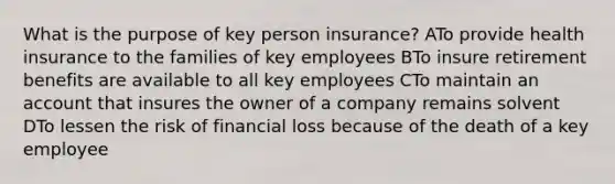 What is the purpose of key person insurance? ATo provide health insurance to the families of key employees BTo insure retirement benefits are available to all key employees CTo maintain an account that insures the owner of a company remains solvent DTo lessen the risk of financial loss because of the death of a key employee