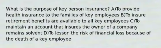 What is the purpose of key person insurance? A)To provide health insurance to the families of key employees B)To insure retirement benefits are available to all key employees C)To maintain an account that insures the owner of a company remains solvent D)To lessen the risk of financial loss because of the death of a key employee